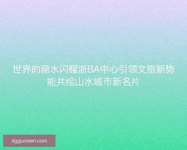 世界的丽水闪耀浙BA中心引领文旅新势能共绘山水城市新名片