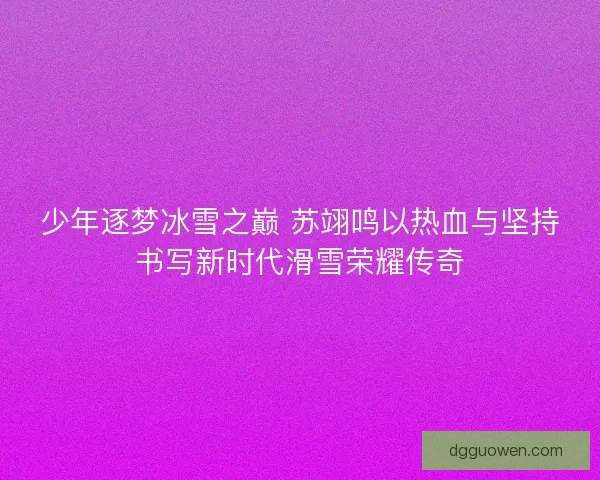 少年逐梦冰雪之巅 苏翊鸣以热血与坚持书写新时代滑雪荣耀传奇