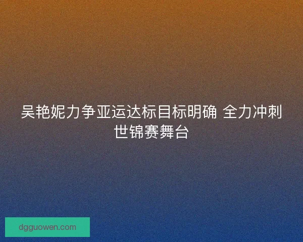 吴艳妮力争亚运达标目标明确 全力冲刺世锦赛舞台