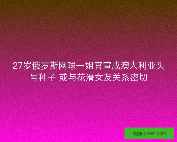 27岁俄罗斯网球一姐官宣成澳大利亚头号种子 或与花滑女友关系密切