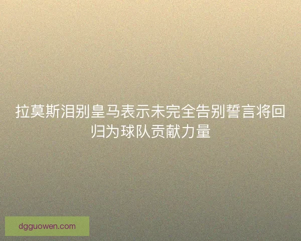 拉莫斯泪别皇马表示未完全告别誓言将回归为球队贡献力量 拉莫斯泪别皇马表示未完全告别誓言将回归为球队贡献力量