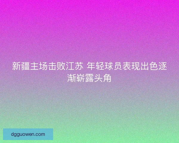 新疆主场击败江苏 年轻球员表现出色逐渐崭露头角