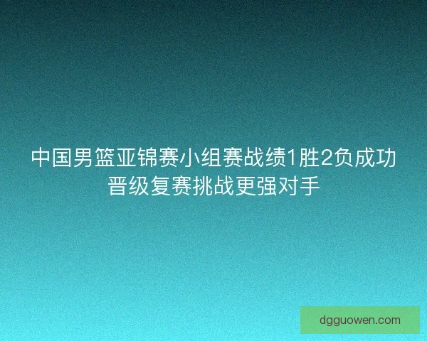 中国男篮亚锦赛小组赛战绩1胜2负成功晋级复赛挑战更强对手 中国男篮亚锦赛小组赛战绩1胜2负成功晋级复赛挑战更强对手