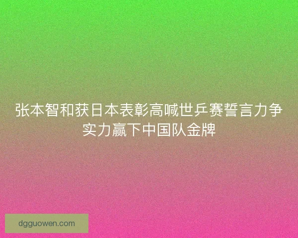 张本智和获日本表彰高喊世乒赛誓言力争实力赢下中国队金牌