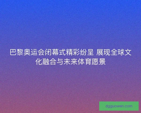 巴黎奥运会闭幕式精彩纷呈 展现全球文化融合与未来体育愿景 巴黎奥运会闭幕式精彩纷呈 展现全球文化融合与未来体育愿景
